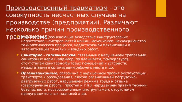 Производственный травматизм  - это совокупность несчастных случаев на производстве (предприятии). Различают несколько причин производственного травматизма: Технические , возникающие вследствие конструкторских недостатков, неисправностей машин, механизмов, несовершенства технологического процесса, недостаточной механизации и автоматизации тяжёлых и вредных работ. Санитарно - гигиенические , связанные с нарушением требований санитарных норм (например, по влажности, температуре), отсутствием санитарно-бытовых помещений и устройств, недостатками в организации рабочего места и др. Организационные , связанные с нарушением правил эксплуатации транспорта и оборудования, плохой организацией погрузочно-разгрузочных работ, нарушением режима труда и отдыха (сверхурочные работы, простои и т.п.), нарушением правил техники безопасности, несвоевременным инструктажем, отсутствием предупредительных надписей а др. 