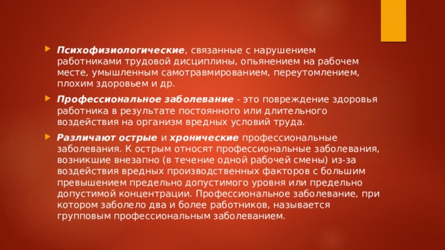 Психофизиологические , связанные с нарушением работниками трудовой дисциплины, опьянением на рабочем месте, умышленным самотравмированием, переутомлением, плохим здоровьем и др. Профессиональное заболевание  - это повреждение здоровья работника в результате постоянного или длительного воздействия на организм вредных условий труда. Различают острые  и  хронические  профессиональные заболевания. К острым относят профессиональные заболевания, возникшие внезапно (в течение одной рабочей смены) из-за воздействия вредных производственных факторов с большим превышением предельно допустимого уровня или предельно допустимой концентрации. Профессиональное заболевание, при котором заболело два и более работников, называется групповым профессиональным заболеванием. 