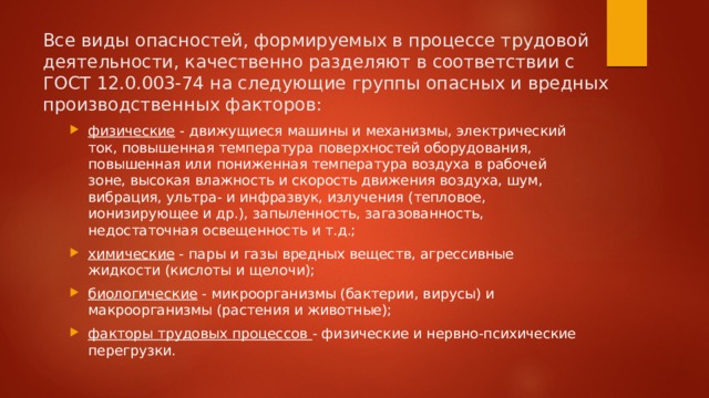 Все виды опасностей, формируемых в процессе трудовой деятельности, качественно разделяют в соответствии с ГОСТ 12.0.003-74 на следующие группы опасных и вредных производственных факторов: физические - движущиеся машины и механизмы, электрический ток, повышенная температура поверхностей оборудования, повышенная или пониженная температура воздуха в рабочей зоне, высокая влажность и скорость движения воздуха, шум, вибрация, ультра- и инфразвук, излучения (тепловое, ионизирующее и др.), запыленность, загазованность, недостаточная освещенность и т.д.; химические - пары и газы вредных веществ, агрессивные жидкости (кислоты и щелочи); биологические - микроорганизмы (бактерии, вирусы) и макроорганизмы (растения и животные); факторы трудовых процессов - физические и нервно-психические перегрузки. 