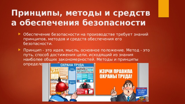 Принципы, методы и средства обеспечения безопасности Обеспечение безопасности на производстве требует знаний принципов, методов и средств обеспечения его безопасности. Принцип - это идея, мысль, основное положение. Метод - это путь, способ достижения цели, исходящий из знания наиболее общих закономерностей. Методы и принципы определенным образом взаимосвязаны. 