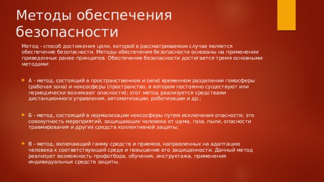 Методы обеспечения безопасности Метод - способ достижения цели, которой в рассматриваемом случае является обеспечение безопасности. Методы обеспечения безопасности основаны на применении приведенных ранее принципов. Обеспечение безопасности достигается тремя основными методами: А - метод, состоящий в пространственном и (или) временном разделении гомосферы (рабочая зона) и ноксосферы (пространство, в котором постоянно существуют или периодически возникают опасности); этот метод реализуется средствами дистанционного управления, автоматизации, роботизации и др.; Б - метод, состоящий в нормализации ноксосферы путем исключения опасности; это совокупность мероприятий, защищающих человека от шума, газа, пыли, опасности травмирования и других средств коллективной защиты; В - метод, включающий гамму средств и приемов, направленных на адаптацию человека к соответствующей среде и повышение его защищенности. Данный метод реализует возможность профотбора, обучения, инструктажа, применения индивидуальных средств защиты. 