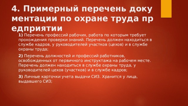 4. Примерный перечень документации по охране труда предприятии 1)  Перечень профессий рабочих, работа по которым требует прохождения проверки знаний. Перечень должен находиться в службе кадров, у руководителей участков (цехов) и в службе охраны труда; 2)  Перечень должностей и профессий работников, освобожденных от первичного инструктажа на рабочем месте. Перечень должен находиться в службе охраны труда, у руководителей цехов (участков) и в службе кадров; 3)  Личные карточки учета выдачи СИЗ. Хранится у лица, выдавшего СИЗ; 