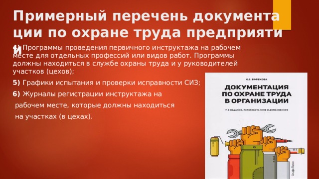 Примерный перечень документации по охране труда предприятии 4)  Программы проведения первичного инструктажа на рабочем месте для отдельных профессий или видов работ. Программы должны находиться в службе охраны труда и у руководителей участков (цехов); 5)  Графики испытания и проверки исправности СИЗ; 6)  Журналы регистрации инструктажа на  рабочем месте, которые должны находиться  на участках (в цехах). 