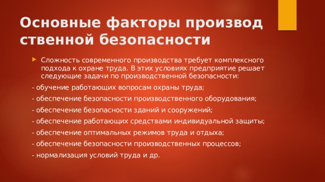 Основные факторы производственной безопасности Сложность современного производства требует комплексного подхода к охране труда. В этих условиях предприятие решает следующие задачи по производственной безопасности: - обучение работающих вопросам охраны труда; - обеспечение безопасности производственного оборудования; - обеспечение безопасности зданий и сооружений; - обеспечение работающих средствами индивидуальной защиты; - обеспечение оптимальных режимов труда и отдыха; - обеспечение безопасности производственных процессов; - нормализация условий труда и др. 