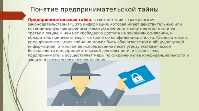 Понятие предпринимательской тайны   Предпринимательская тайна , в соответствии с гражданским законодательством РК, это информация, которая имеет действительную или потенциальную предпринимательскую ценность в силу неизвестности ее третьим лицам, к ней нет свободного доступа на законном основании, и обладатель принимает меры к охране ее конфиденциальности. Следовательно, предпринимательская тайна не может быть общеизвестной и общедоступной информацией, открытое ее использование несет угрозу экономической безопасности предпринимательской деятельности, в связи с чем, предприниматель осуществляет меры по сохранению ее конфиденциальности и защите от незаконного использования. 
