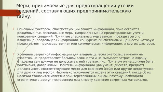 Меры, принимаемые для предотвращения утечки сведений, составляющих предпринимательскую тайну. Основным фактором, способствующим защите информации, пока остаются режимные, т.е. специальные меры, направленные на предотвращение утечки конкретных сведений. Принятие специальных мер зависит, прежде всего, от владельца (владельцев) информации, конкурентной обстановки, ценности, которую представляет производственная или коммерческая информация, и других факторов. Хранение секретной информации для владельца, если она больше никому не известна, не представляет большой сложности и не вызывает затрат на охрану. Владелец сам должен не допускать к ней третьих лиц. При этом он не должен быть болтливым, доверчивым. Носитель информации (документ, дискета, предмет) должен иметь соответствующее место для хранения (сейф или другое недоступное для других лиц место). Несколько усложняется охрана этих сведений, когда об их наличии становится известно заинтересованным лицам, поэтому необходимо ограничивать доступ посторонних лиц к месту хранения секретных материалов. 