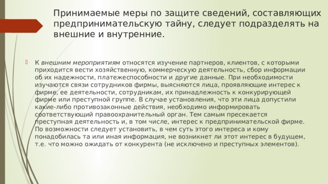 Принимаемые меры по защите сведений, составляющих предпринимательскую тайну, следует подразделять на внешние и внутренние. К  внешним мероприятиям  относятся изучение партнеров, клиентов, с которыми приходится вести хозяйственную, коммерческую деятельность, сбор информации об их надежности, платежеспособности и другие данные. При необходимости изучаются связи сотрудников фирмы, выясняются лица, проявляющие интерес к фирме, ее деятельности, сотрудникам, их принадлежность к конкурирующей фирме или преступной группе. В случае установления, что эти лица допустили какие-либо противозаконные действия, необходимо информировать соответствующий правоохранительный орган. Тем самым пресекается преступная деятельность и, в том числе, интерес к предпринимательской фирме. По возможности следует установить, в чем суть этого интереса и кому понадобилась та или иная информация, не возникнет ли этот интерес в будущем, т.е. что можно ожидать от конкурента (не исключено и преступных элементов). 