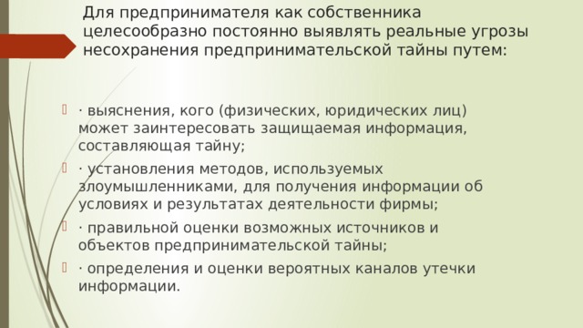 Для предпринимателя как собственника целесообразно постоянно выявлять реальные угрозы несохранения предпринимательской тайны путем: · выяснения, кого (физических, юридических лиц) может заинтересовать защищаемая информация, составляющая тайну; · установления методов, используемых злоумышленниками, для получения информации об условиях и результатах деятельности фирмы; · правильной оценки возможных источников и объектов предпринимательской тайны; · определения и оценки вероятных каналов утечки информации. 