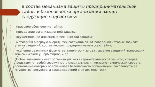 В состав  механизма защиты предпринимательской тайны и безопасности организации входят следующие подсистемы : · правовое обеспечение тайны; · проведение организационной защиты; · осуществление инженерно-технической защиты; · мотивация в первую очередь тех сотрудников, от поведения которых зависит утечка сведений, составляющих предпринимательскую тайну; · усиление различных форм ответственности за разглашение сведений, наносящих экономический ущерб фирме, и др. Особое значение имеет организация инженерно-технической защиты, которая представляет собой совокупность специальных инженерно-технических средств, применение которых обеспечивает безопасность организации, сохранность ее имущества, ресурсов, а также сведений о ее деятельности. 
