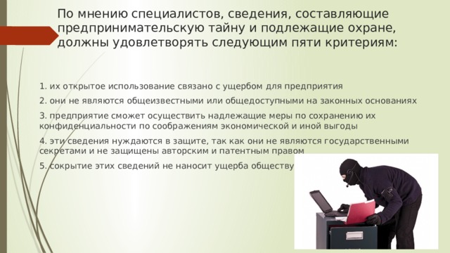 По мнению специалистов, сведения, составляющие предпринимательскую тайну и подлежащие охране, должны удовлетворять следующим пяти критериям: 1. их открытое использование связано с ущербом для предприятия 2. они не являются общеизвестными или общедоступными на законных основаниях 3. предприятие сможет осуществить надлежащие меры по сохранению их конфиденциальности по соображениям экономической и иной выгоды 4. эти сведения нуждаются в защите, так как они не являются государственными секретами и не защищены авторским и патентным правом 5. сокрытие этих сведений не наносит ущерба обществу. 