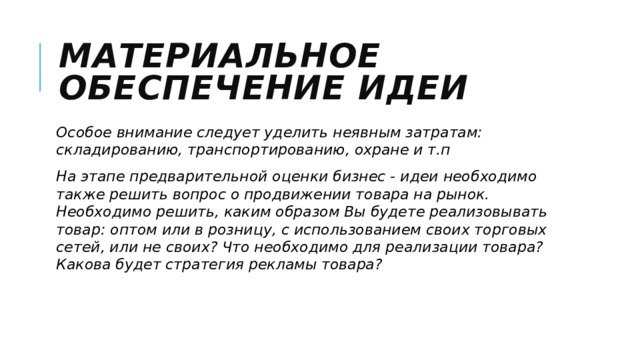 Материальное обеспечение идеи Особое внимание следует уделить неявным затратам: складированию, транспортированию, охране и т.п На этапе предварительной оценки бизнес - идеи необходимо также решить вопрос о продвижении товара на рынок. Необходимо решить, каким образом Вы будете реализовывать товар: оптом или в розницу, с использованием своих торговых сетей, или не своих? Что необходимо для реализации товара? Какова будет стратегия рекламы товара? 