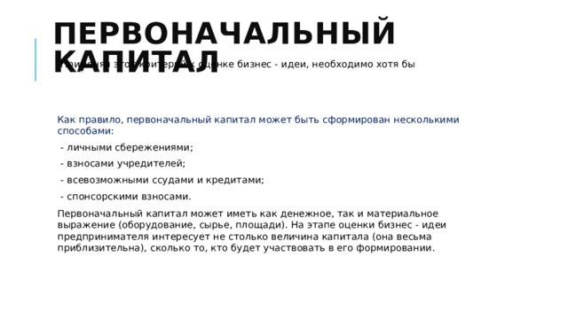 Первоначальный капитал Применяя этот критерий к оценке бизнес - идеи, необходимо хотя бы весьма приблизительно, оценить размер необходимого для реализации проекта первоначального капитала, Ваши возможности его формирования. Как правило, первоначальный капитал может быть сформирован несколькими способами: - личными сбережениями; - взносами учредителей; - всевозможными ссудами и кредитами; - спонсорскими взносами. Первоначальный капитал может иметь как денежное, так и материальное выражение (оборудование, сырье, площади). На этапе оценки бизнес - идеи предпринимателя интересует не столько величина капитала (она весьма приблизительна), сколько то, кто будет участвовать в его формировании. 
