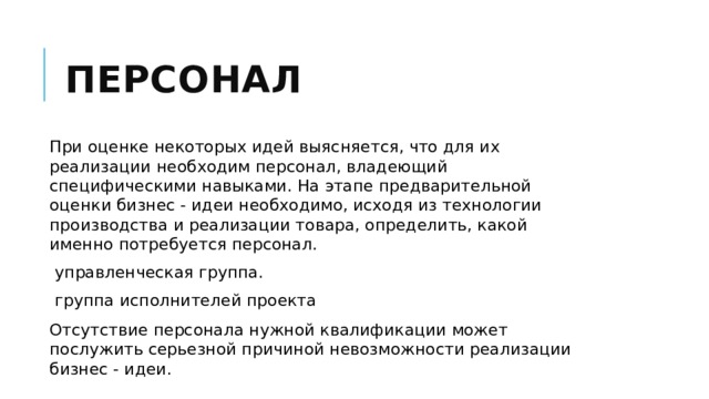 Персонал При оценке некоторых идей выясняется, что для их реализации необходим персонал, владеющий специфическими навыками. На этапе предварительной оценки бизнес - идеи необходимо, исходя из технологии производства и реализации товара, определить, какой именно потребуется персонал. управленческая группа. группа исполнителей проекта Отсутствие персонала нужной квалификации может послужить серьезной причиной невозможности реализации бизнес - идеи. 