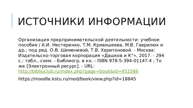 Источники информации Организация предпринимательской деятельности: учебное пособие / А.И. Нестеренко, Т.М. Кривошеева, М.В. Гаврилюк и др.; под ред. О.В. Шеменевой, Т.В. Харитоновой. - Москва: Издательско-торговая корпорация «Дашков и К°», 2017. - 294 с.: табл., схем. - Библиогр. в кн. - ISBN 978-5-394-01147-4 ; То же [Электронный ресурс]. - URL: http://biblioclub.ru/index.php?page=book&id=452586 https://moodle.kstu.ru/mod/book/view.php?id=18845 