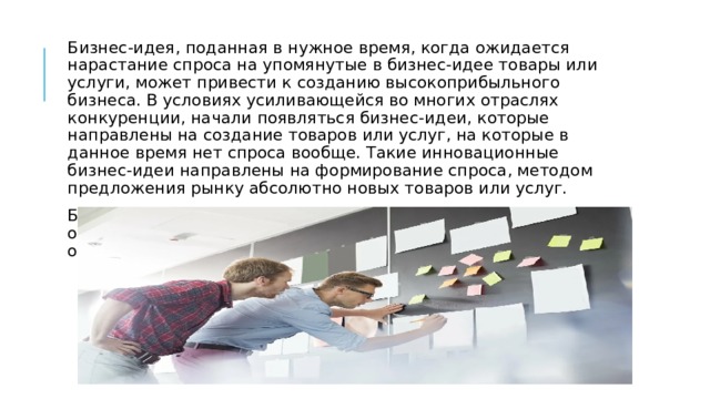 Бизнес-идея, поданная в нужное время, когда ожидается нарастание спроса на упомянутые в бизнес-идее товары или услуги, может привести к созданию высокоприбыльного бизнеса. В условиях усиливающейся во многих отраслях конкуренции, начали появляться бизнес-идеи, которые направлены на создание товаров или услуг, на которые в данное время нет спроса вообще. Такие инновационные бизнес-идеи направлены на формирование спроса, методом предложения рынку абсолютно новых товаров или услуг. Бизнес-идей и источников их возникновения множество, однако качество и своевременность их реализации определяют неудачу или успех. 