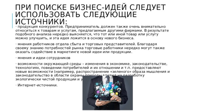 При поиске бизнес-идей следует использовать следующие источники: · продукция конкурентов. Предприниматель должен также очень внимательно относиться к товарам и услугам, предлагаемым другими фирмами. В результате подобного анализа нередко выясняется, что тот или иной товар или услугу можно улучшить, и эта идея ложится в основу нового бизнеса. · мнения работников отдела сбыта и торговых представителей. Благодаря своему знанию потребностей рынка торговые работники нередко могут также оказать содействие в маркетинге новой идеи или продукции. · мнения и идеи сотрудников · возможности окружающей среды – изменения в экономике, законодательстве, технологиях, поведении потребителей и их отношении и т.п. предоставляют новые возможности (например, распространение «зеленого» образа мышления и законодательство в области охраны природы влияют на разработку экологически чистой продукции и услуг). · Интернет-источники. 