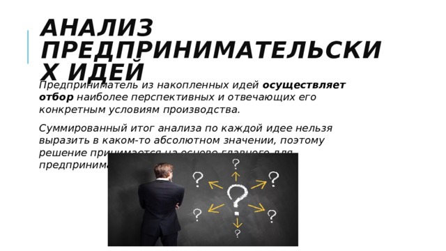 Анализ предпринимательских идей Предприниматель из накопленных идей  осуществляет отбор  наиболее перспективных и отвечающих его конкретным условиям производства. Суммированный итог анализа по каждой идее нельзя выразить в каком-то абсолютном значении, поэтому решение принимается на основе главного для предпринимателя критерия. 
