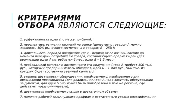 Критериями отбора  являются следующие: 1. эффективность идеи (по массе прибыли); 2. перспективы усиления позиций на рынке (допустим с товаром А можно завоевать 10% рыночного сегмента, а с товаром Б – 25%); 3. длительность периода внедрения идеи – период от ее возникновения до момента передачи потребителю товара, составляющего предмет идеи (для реализации идеи А потребуется 6 мес., идеи Б – 1,5 мес.); 4. необходимый капитал и возможности его получения (идея А требует 100 тыс. руб., которыми предприниматель обладает; идея Б – 1 млн руб., 900 тыс. из которых будет составлять заемный капитал); 5. степень доступности оборудования, необходимого, необходимого для организации производства (для реализации идеи А надо закупить оборудование за рубежом, для идеи Б оно может быть приобретено в том же регионе, где действует предприниматель); 6. доступность необходимого сырья в достаточном объеме; 7. наличие рабочей силы нужного профиля и достаточного уровня классификации 