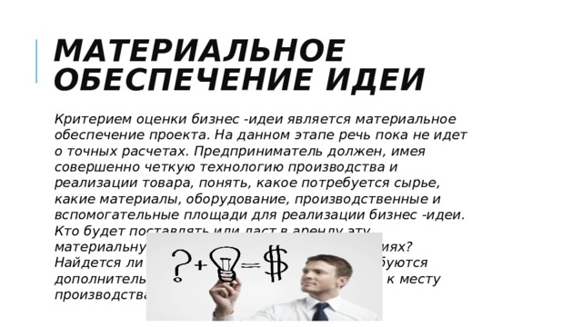 Материальное обеспечение идеи Критерием оценки бизнес -идеи является материальное обеспечение проекта. На данном этапе речь пока не идет о точных расчетах. Предприниматель должен, имея совершенно четкую технологию производства и реализации товара, понять, какое потребуется сырье, какие материалы, оборудование, производственные и вспомогательные площади для реализации бизнес -идеи. Кто будет поставлять или даст в аренду эту материальную часть проекта? На каких условиях? Найдется ли вообще это сырье и какие потребуются дополнительные усилия, чтобы доставить его к месту производства? 