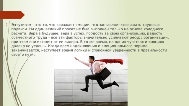 Энтузиазм – это то, что заражает эмоции, что заставляет совершать трудовые подвиги. Ни один великий проект не был выполнен только на основе холодного расчета. Вера в будущее, вера в успех, гордость за свою организацию, радость совместного труда – все эти факторы значительно усиливают ресурс организации, при этом они исходят от ее лидера. В то же время, на одних чувствах и эмоциях далеко не уедешь. Когда время вдохновения и эмоционального порыва заканчивается, наступает время логики и спокойной уверенности в правильности своего пути. 