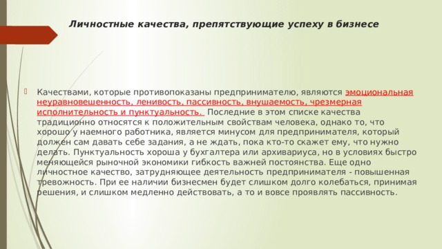 Личностные качества, препятствующие успеху в бизнесе      Качествами, которые противопоказаны предпринимателю, являются эмоциональная неуравновешен­ность, ленивость, пассивность, внушаемость, чрезмерная исполнительность и пунктуальность.  Последние в этом списке качества традиционно относятся к положительным свойствам человека, однако то, что хорошо у наемного работника, является минусом для предпринимателя, который должен сам давать себе задания, а не ждать, пока кто-то скажет ему, что нужно делать. Пунктуальность хороша у бухгалтера или архивариуса, но в условиях быстро меняющейся рыночной экономики гибкость важней постоянства. Еще одно личностное качество, затрудняющее деятельность предпринимателя - повышенная тревожность. При ее наличии бизнесмен будет слишком долго колебаться, принимая решения, и слишком медленно действовать, а то и вовсе проявлять пассивность.  