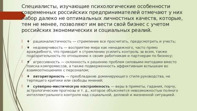 Специалисты, изучающие психологические особенности современных российских предпринимателей отмечают у них набор далеко не оптимальных личностных качеств, которые, тем не менее, позволяют им вести свой бизнес с учетом российских экономических и социальных реалий. ♦ рационалистичность — стремление все просчитать, предусмотреть и учесть; ♦ недоверчивость — восприятие мира как ненадежного, часто прямо враждебного, что приводит к стремлению усилить контроль за всем, также подозрительность по отношению к своим работникам и партнерам по бизнесу; ♦ агрессивность — склонность к решению проблем силовыми методами вместо поиска компромиссов, а также подверженность аффективным вспышкам во взаимоотношениях с персоналом; ♦    авторитарность  — преобладание доминирующего стиля руководства, не терпящего критики или свободы мнений; ♦    суеверно-мистическую настроенность  — веры в приметы, гадания, порчу, астрологические прогнозы и т. д., кото­рое объясняется невозможностью пол­ного интеллектуального контроля над социальной, дело­вой и жизненной ситуацией. 