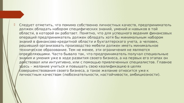 Следует отметить, что помимо собственно личностных качеств, предприниматель должен обладать набором специфических знаний, умений и навыков в той области, в которой он работает. Понятно, что для успешного ведения финансовых операций предприниматель должен обладать хотя бы минимальным набором знаний в финансово-кредитной области и бухгалтерского учета, а человек, решивший организовать производство мебели должен иметь минимальное техническое образование. Тем не менее, эти ограничения не являются определяющими. Часто бывало так, что предприниматель получал специальные знания и умения уже в ходе развития своего бизнеса, а на первых его этапах он действовал или интуитивно, или с помощью привлеченных специалистов. Главное здесь – желание учиться и повышать свою квалификацию в целях совершенствования своего бизнеса, а такое желание относится уже к личностным качествам (любознательности, настойчивости, амбициозности). 