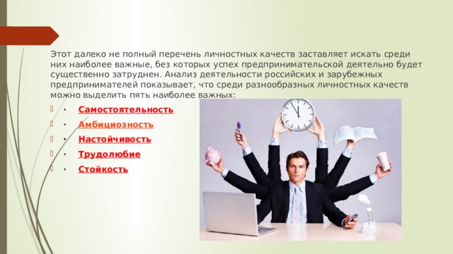 Этот далеко не полный перечень личностных качеств заставляет искать среди них наиболее важные, без которых успех предпринимательской деятельно будет существенно затруднен. Анализ деятельности российских и зарубежных предпринимателей показывает, что среди разнообразных личностных качеств можно выделить пять наиболее важных: ·     Самостоятельность ·     Амбициозность ·     Настойчивость ·     Трудолюбие ·     Стойкость 