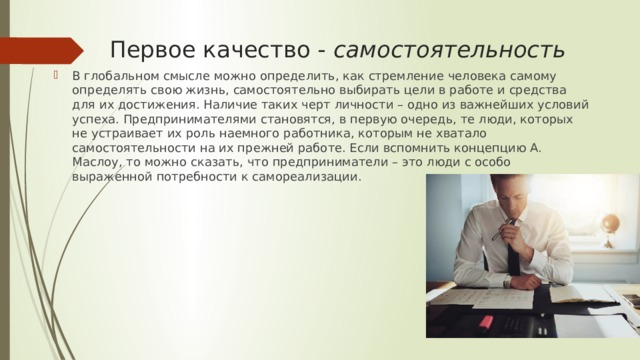  Первое качество -  самостоятельность В глобальном смысле можно определить, как стремление человека самому определять свою жизнь, самостоятельно выбирать цели в работе и средства для их достижения. Наличие таких черт личности – одно из важнейших условий успеха. Предпринимателями становятся, в первую очередь, те люди, которых не устраивает их роль наемного работника, которым не хватало самостоятельности на их прежней работе. Если вспомнить концепцию А. Маслоу, то можно сказать, что предприниматели – это люди с особо выраженной потребности к самореализации. 