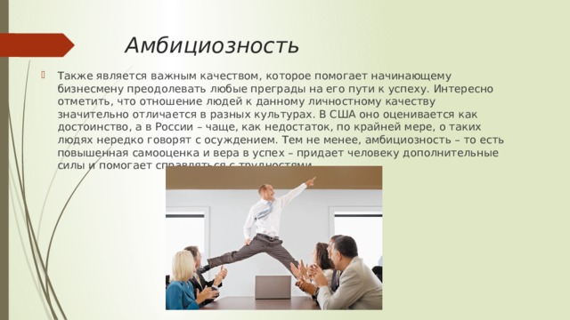 Амбициозность Также является важным качеством, которое помогает начинающему бизнесмену преодолевать любые преграды на его пути к успеху. Интересно отметить, что отношение людей к данному личностному качеству значительно отличается в разных культурах. В США оно оценивается как достоинство, а в России – чаще, как недостаток, по крайней мере, о таких людях нередко говорят с осуждением. Тем не менее, амбициозность – то есть повышенная самооценка и вера в успех – придает человеку дополнительные силы и помогает справляться с трудностями. 
