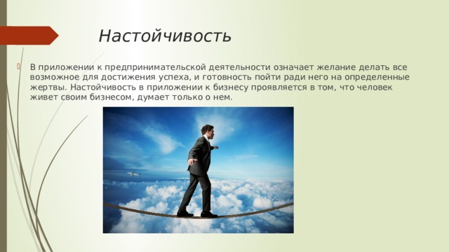 Настойчивость В приложении к предпринимательской деятельности означает желание делать все возможное для достижения успеха, и готовность пойти ради него на определенные жертвы. Настойчивость в приложении к бизнесу проявляется в том, что человек живет своим бизнесом, думает только о нем. 