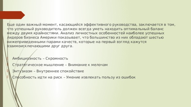 Еще один важный момент, касающийся эффективного руководства, заключается в том, что успешный руководитель должен всегда уметь находить оптимальный баланс между двумя крайностями. Анализ личностных особенностей наиболее успешных лидеров бизнеса Америки показывает, что большинство из них обладают шестью нижеприведенными парами качеств, которые на первый взгляд кажутся взаимоисключающими друг друга. Амбициозность – Скромность Стратегическое мышление – Внимание к мелочам Энтузиазм – Внутреннее спокойствие Способность идти на риск – Умение извлекать пользу из ошибок 