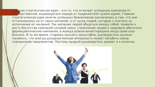 Удачная стратегическая идея – это то, что отличает успешную кампанию от посредственной, выдающегося лидера от подражателя чужим идеям. Главная стратегическая идея многих успешных бизнесменов заключалась в том, что они отталкивались не от своих желаний, а от нужд людей, которые с платили за исполнение их желаний. Так желание людей общаться между собой, привело к росту богатства компаний сотовой связи, стремление людей к здоровью обогатило фармацевтические компании, а жажда развлечений породило индустрию шоу-бизнеса. В то же время, стараясь мыслить масштабно, руководитель должен понимать, что иногда досадная мелкая оплошность может погубить самое грандиозное предприятие. Поэтому мудрый руководитель думает и о мелочах . 
