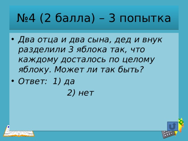 № 4 (2 балла) – 3 попытка Два отца и два сына, дед и внук разделили 3 яблока так, что каждому досталось по целому яблоку. Может ли так быть? Ответ: 1) да  2) нет 
