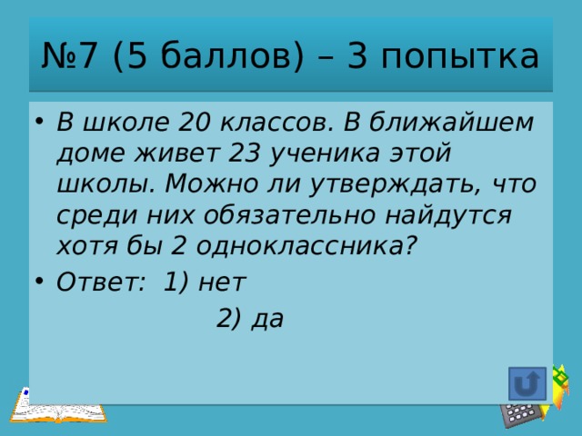 № 7 (5 баллов) – 3 попытка В школе 20 классов. В ближайшем доме живет 23 ученика этой школы. Можно ли утверждать, что среди них обязательно найдутся хотя бы 2 одноклассника? Ответ: 1) нет  2) да 