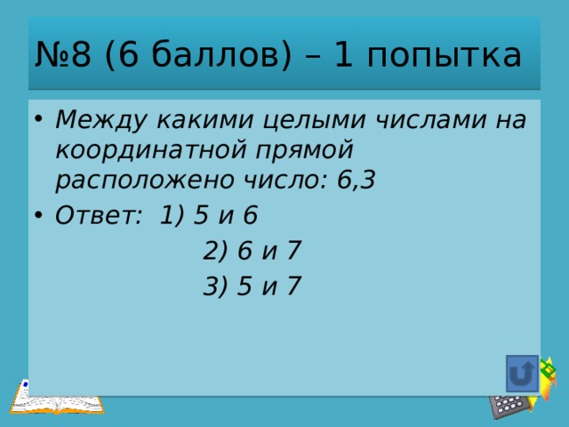 № 8 (6 баллов) – 1 попытка Между какими целыми числами на координатной прямой расположено число: 6,3 Ответ: 1) 5 и 6  2) 6 и 7  3) 5 и 7 