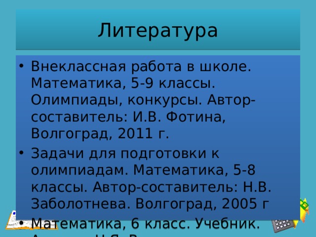 Литература Внеклассная работа в школе. Математика, 5-9 классы. Олимпиады, конкурсы. Автор-составитель: И.В. Фотина, Волгоград, 2011 г. Задачи для подготовки к олимпиадам. Математика, 5-8 классы. Автор-составитель: Н.В. Заболотнева. Волгоград, 2005 г Математика, 6 класс. Учебник. Авторы: Н.Я. Виленкин и др. 
