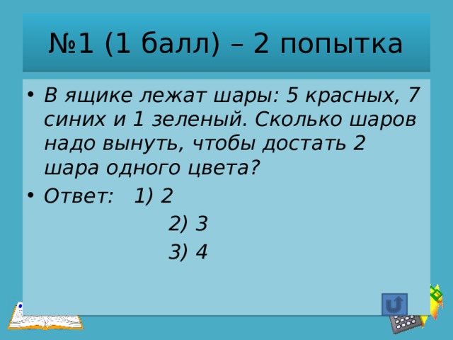 № 1 (1 балл) – 2 попытка В ящике лежат шары: 5 красных, 7 синих и 1 зеленый. Сколько шаров надо вынуть, чтобы достать 2 шара одного цвета? Ответ: 1) 2  2) 3  3) 4 