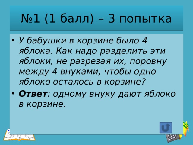 № 1 (1 балл) – 3 попытка У бабушки в корзине было 4 яблока. Как надо разделить эти яблоки, не разрезая их, поровну между 4 внуками, чтобы одно яблоко осталось в корзине? Ответ : одному внуку дают яблоко в корзине. 