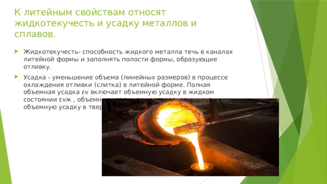 К литейным свойствам относят жидкотекучесть и усадку металлов и сплавов. Жидкотекучесть- способность жидкого металла течь в каналах литейной формы и заполнять полости формы, образующие отливку. Усадка - уменьшение объема (линейных размеров) в процессе охлаждения отливки (слитка) в литейной форме. Полная объемная усадка εv включает объемную усадку в жидком состоянии εvж , объемную усадку при затвердевании εvз , и объемную усадку в твердом состоянии εvт 