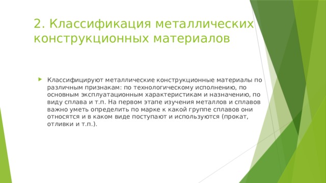 2. Классификация металлических конструкционных материалов Классифицируют металлические конструкционные материалы по различным признакам: по технологическому исполнению, по основным эксплуатационным характеристикам и назначению, по виду сплава и т.п. На первом этапе изучения металлов и сплавов важно уметь определить по марке к какой группе сплавов они относятся и в каком виде поступают и используются (прокат, отливки и т.п.). 