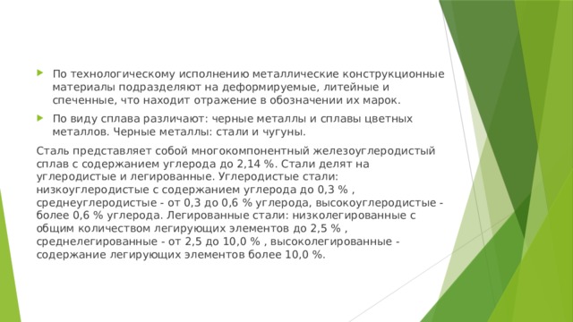 По технологическому исполнению металлические конструкционные материалы подразделяют на деформируемые, литейные и спеченные, что находит отражение в обозначении их марок. По виду сплава различают: черные металлы и сплавы цветных металлов. Черные металлы: стали и чугуны. Сталь представляет собой многокомпонентный железоуглеродистый сплав с содержанием углерода до 2,14 %. Стали делят на углеродистые и легированные. Углеродистые стали: низкоуглеродистые с содержанием углерода до 0,3 % , среднеуглеродистые - от 0,3 до 0,6 % углерода, высокоуглеродистые - более 0,6 % углерода. Легированные стали: низколегированные с общим количеством легирующих элементов до 2,5 % , среднелегированные - от 2,5 до 10,0 % , высоколегированные - содержание легирующих элементов более 10,0 %. 
