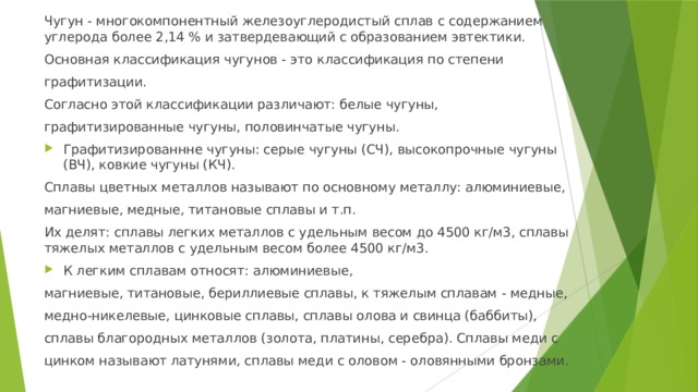 Чугун - многокомпонентный железоуглеродистый сплав с содержанием углерода более 2,14 % и затвердевающий с образованием эвтектики. Основная классификация чугунов - это классификация по степени графитизации. Согласно этой классификации различают: белые чугуны, графитизированные чугуны, половинчатые чугуны. Графитизированнне чугуны: серые чугуны (СЧ), высокопрочные чугуны (ВЧ), ковкие чугуны (КЧ). Сплавы цветных металлов называют по основному металлу: алюминиевые, магниевые, медные, титановые сплавы и т.п. Их делят: сплавы легких металлов с удельным весом до 4500 кг/м3, сплавы тяжелых металлов с удельным весом более 4500 кг/м3. К легким сплавам относят: алюминиевые, магниевые, титановые, бериллиевые сплавы, к тяжелым сплавам - медные, медно-никелевые, цинковые сплавы, сплавы олова и свинца (баббиты), сплавы благородных металлов (золота, платины, серебра). Сплавы меди с цинком называют латунями, сплавы меди с оловом - оловянными бронзами. 