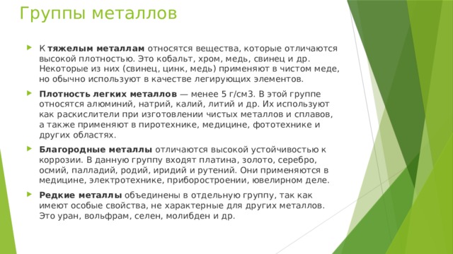 Группы металлов К тяжелым металлам относятся вещества, которые отличаются высокой плотностью. Это кобальт, хром, медь, свинец и др. Некоторые из них (свинец, цинк, медь) применяют в чистом меде, но обычно используют в качестве легирующих элементов. Плотность легких металлов — менее 5 г/см3. В этой группе относятся алюминий, натрий, калий, литий и др. Их используют как раскислители при изготовлении чистых металлов и сплавов, а также применяют в пиротехнике, медицине, фототехнике и других областях. Благородные металлы отличаются высокой устойчивостью к коррозии. В данную группу входят платина, золото, серебро, осмий, палладий, родий, иридий и рутений. Они применяются в медицине, электротехнике, приборостроении, ювелирном деле. Редкие металлы объединены в отдельную группу, так как имеют особые свойства, не характерные для других металлов. Это уран, вольфрам, селен, молибден и др. 