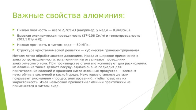 Важные свойства алюминия: Низкая плотность — всего 2,7г/см3 (например, у меди — 8,94г/см3). Высокая электрическая проводимость (37*106 См/м) и теплопроводность (203,5 Вт/(м·К)). Низкая прочность в чистом виде — 50 МПа. Структура кристаллической решетки — кубическая гранецентрированая. Металл легко обрабатывается давлением. Находит широкое применение в электропромышленности: из алюминия изготавливают проводники электрического тока. При производстве стали его используют для раскисления. Из алюминия также делают посуду, однако она не подходит для приготовления солений и хранения кисломолочных продуктов — элемент неустойчив в щелочной и кислой среде. Некоторые стальные детали покрывают алюминием (процесс алитирования), чтобы повысить их жаростойкость. Из-за невысокой прочности алюминий практически не применяется в чистом виде. 