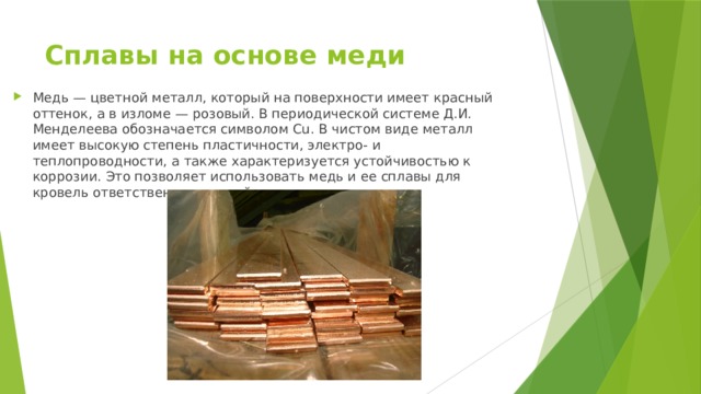 Сплавы на основе меди   Медь — цветной металл, который на поверхности имеет красный оттенок, а в изломе — розовый. В периодической системе Д.И. Менделеева обозначается символом Cu. В чистом виде металл имеет высокую степень пластичности, электро- и теплопроводности, а также характеризуется устойчивостью к коррозии. Это позволяет использовать медь и ее сплавы для кровель ответственных зданий. 