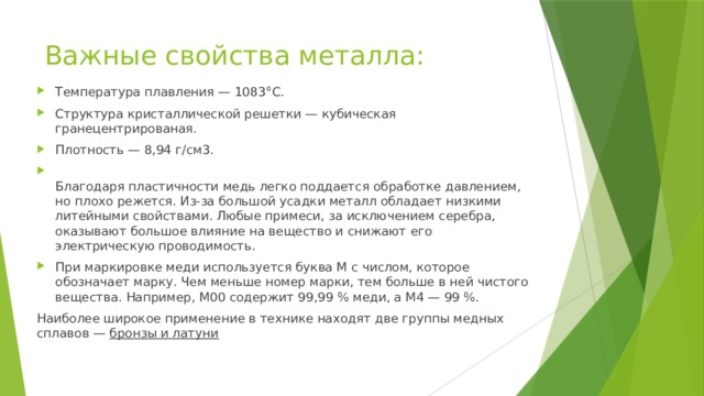 Важные свойства металла: Температура плавления — 1083°С. Структура кристаллической решетки — кубическая гранецентрированая. Плотность — 8,94 г/см3.  Благодаря пластичности медь легко поддается обработке давлением, но плохо режется. Из-за большой усадки металл обладает низкими литейными свойствами. Любые примеси, за исключением серебра, оказывают большое влияние на вещество и снижают его электрическую проводимость. При маркировке меди используется буква М с числом, которое обозначает марку. Чем меньше номер марки, тем больше в ней чистого вещества. Например, М00 содержит 99,99 % меди, а М4 — 99 %. Наиболее широкое применение в технике находят две группы медных сплавов — бронзы и латуни 