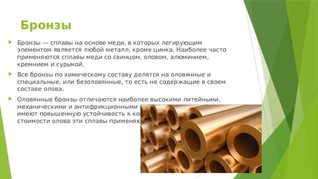 Бронзы   Бронзы — сплавы на основе меди, в которых легирующим элементом является любой металл, кроме цинка. Наиболее часто применяются сплавы меди со свинцом, оловом, алюминием, кремнием и сурьмой. Все бронзы по химическому составу делятся на оловянные и специальные, или безоловянные, то есть не содержащие в своем составе олова. Оловянные бронзы отличаются наиболее высокими литейными, механическими и антифрикционными свойствами, а также имеют повышенную устойчивость к коррозии. Из-за высокой стоимости олова эти сплавы применяют ограниченно. 
