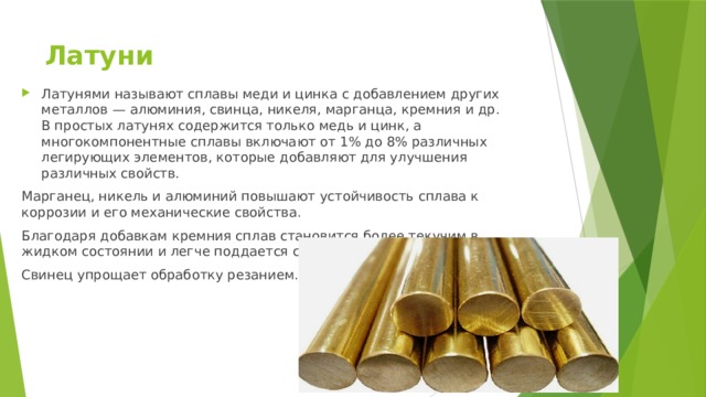 Латуни   Латунями называют сплавы меди и цинка с добавлением других металлов — алюминия, свинца, никеля, марганца, кремния и др. В простых латунях содержится только медь и цинк, а многокомпонентные сплавы включают от 1% до 8% различных легирующих элементов, которые добавляют для улучшения различных свойств. Марганец, никель и алюминий повышают устойчивость сплава к коррозии и его механические свойства. Благодаря добавкам кремния сплав становится более текучим в жидком состоянии и легче поддается сварке. Свинец упрощает обработку резанием. 