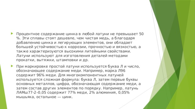 Процентное содержание цинка в любой латуни не превышает 50 %. Эти сплавы стоят дешевле, чем чистая медь, а благодаря добавлению цинка и легирующих элементов, они обладает большей устойчивостью к коррозии, прочностью и вязкостью, а также характеризуются высокими литейными свойствами. Латуни используют для изготовления деталей методами прокатки, вытяжки, штамповки и др. При маркировке простой латуни используется буква Л и число, обозначающее содержание меди. Например, марка Л96 содержит 96% меди. Для многокомпонентных латуней используется сложная формула: буква Л, затем первые буквы основных металлов, цифра, обозначающая содержание меди, а затем состав других элементов по порядку. Например, латунь ЛАМш77-2–0,05 содержит 77% меди, 2% алюминия, 0,05% мышьяка, остальное — цинк. 